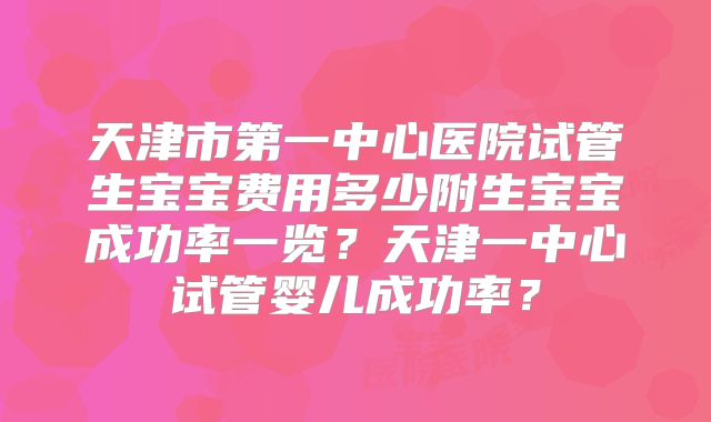 天津市第一中心医院试管生宝宝费用多少附生宝宝成功率一览?天津一中心试管婴儿成功率?