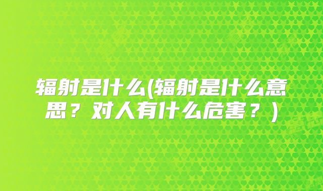 辐射是什么(辐射是什么意思？对人有什么危害？)