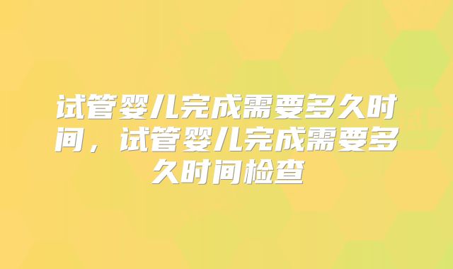 试管婴儿完成需要多久时间，试管婴儿完成需要多久时间检查