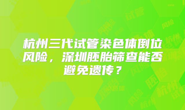杭州三代试管染色体倒位风险,深圳胚胎筛查能否避免遗传?
