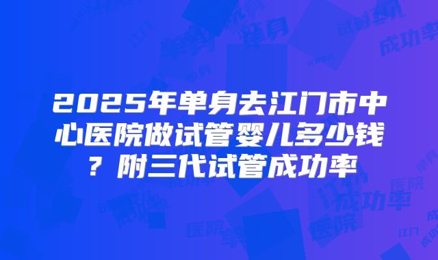2025年单身去江门市中心医院做试管婴儿多少钱?附三代试管成功率