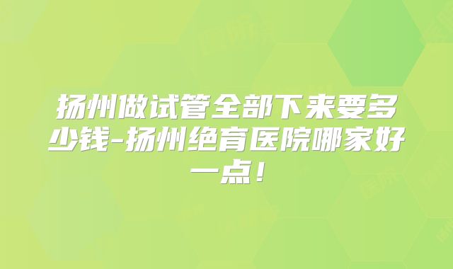 扬州做试管全部下来要多少钱-扬州绝育医院哪家好一点！