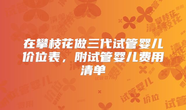 在攀枝花做三代试管婴儿价位表，附试管婴儿费用清单