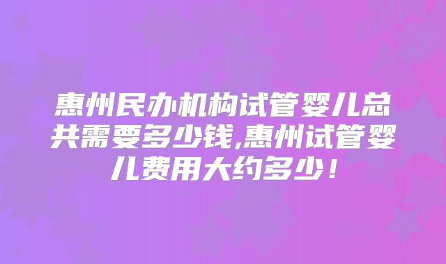 惠州民办机构试管婴儿总共需要多少钱,惠州试管婴儿费用大约多少！