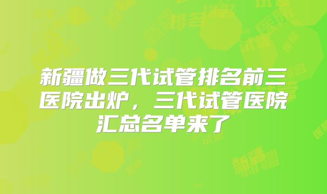新疆做三代试管排名前三医院出炉，三代试管医院汇总名单来了