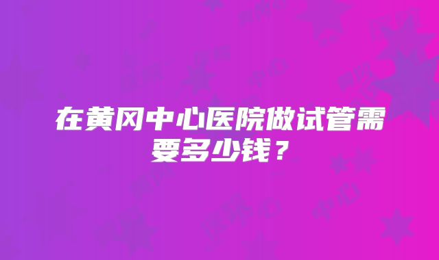 在黄冈中心医院做试管需要多少钱？