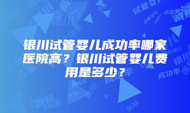 银川试管婴儿成功率哪家医院高？银川试管婴儿费用是多少？