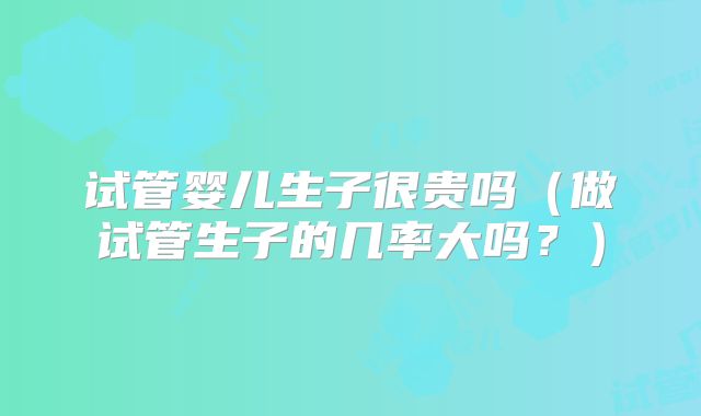 试管婴儿生子很贵吗（做试管生子的几率大吗？）