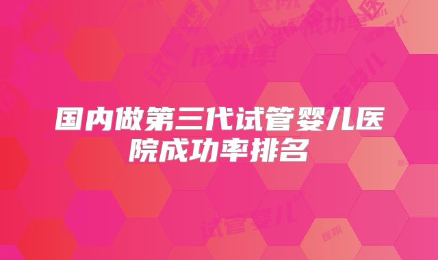 国内做第三代试管婴儿医院成功率排名