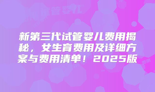 新第三代试管婴儿费用揭秘，女生育费用及详细方案与费用清单！2025版
