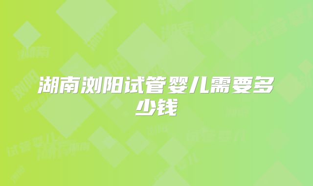湖南浏阳试管婴儿需要多少钱
