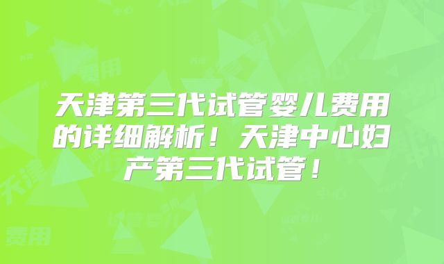 天津第三代试管婴儿费用的详细解析！天津中心妇产第三代试管！