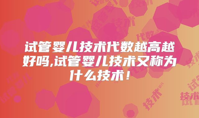 试管婴儿技术代数越高越好吗,试管婴儿技术又称为什么技术！