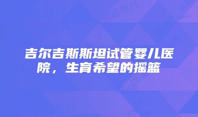 吉尔吉斯斯坦试管婴儿医院，生育希望的摇篮