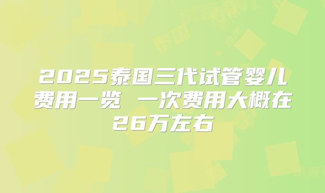 2025泰国三代试管婴儿费用一览 一次费用大概在26万左右