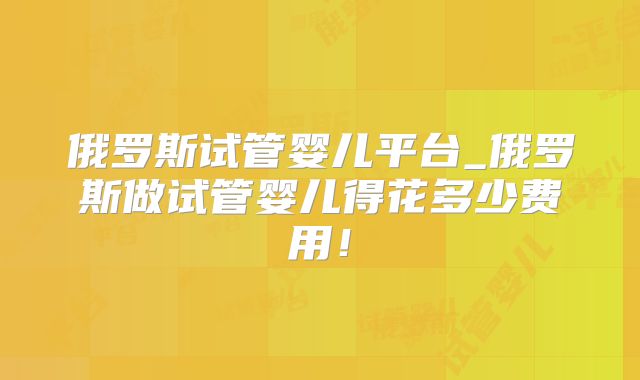 俄罗斯试管婴儿平台_俄罗斯做试管婴儿得花多少费用!