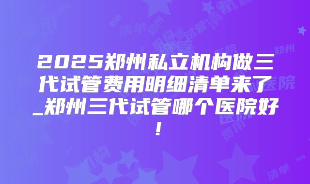 2025郑州私立机构做三代试管费用明细清单来了_郑州三代试管哪个医院好!