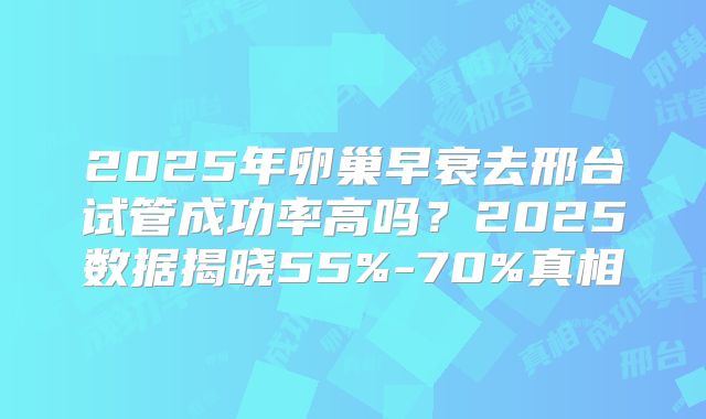 2025年卵巢早衰去邢台试管成功率高吗？2025数据揭晓55%-70%真相