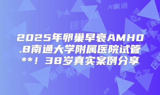 2025年卵巢早衰AMH0.8南通大学附属医院试管**！38岁真实案例分享