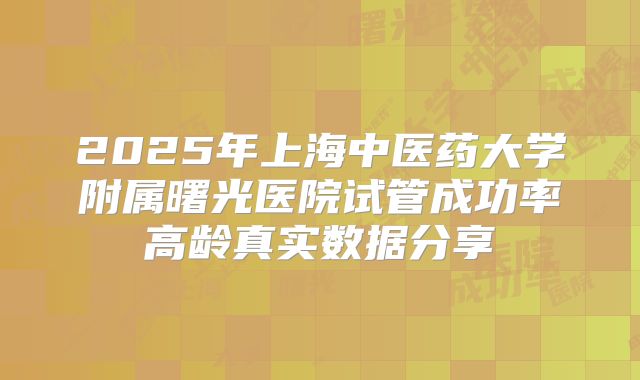 2025年上海中医药大学附属曙光医院试管成功率高龄真实数据分享