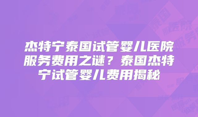 杰特宁泰国试管婴儿医院服务费用之谜？泰国杰特宁试管婴儿费用揭秘