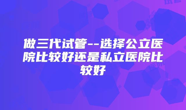 做三代试管--选择公立医院比较好还是私立医院比较好