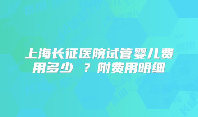上海长征医院试管婴儿费用多少 ？附费用明细
