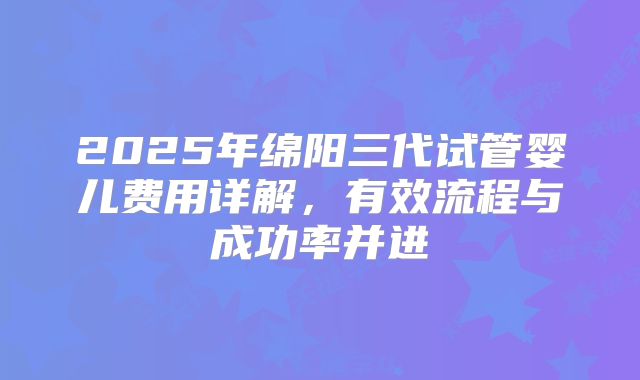 2025年绵阳三代试管婴儿费用详解,有效流程与成功率并进
