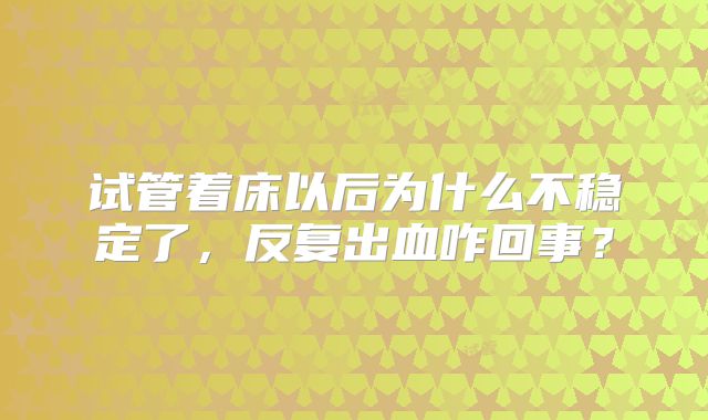 试管着床以后为什么不稳定了，反复出血咋回事？