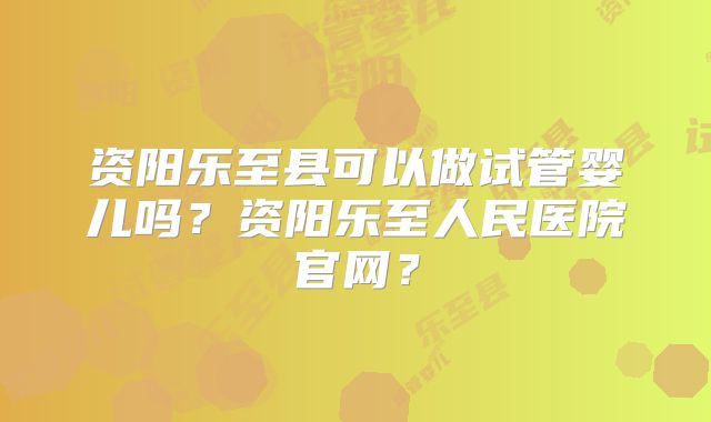 资阳乐至县可以做试管婴儿吗？资阳乐至人民医院官网？