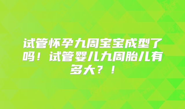 试管怀孕九周宝宝成型了吗！试管婴儿九周胎儿有多大？！