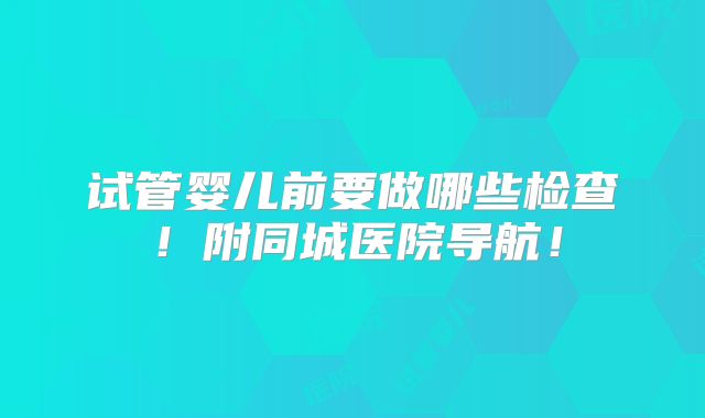 试管婴儿前要做哪些检查!附同城医院导航!