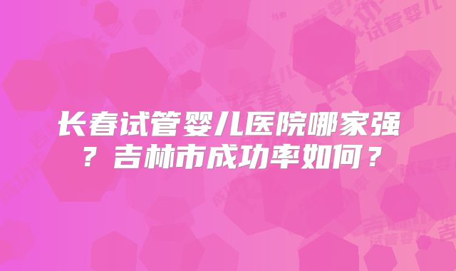 长春试管婴儿医院哪家强?吉林市成功率如何?