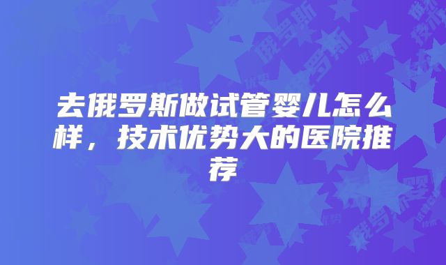 去俄罗斯做试管婴儿怎么样,技术优势大的医院推荐