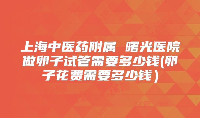 上海中医药附属 曙光医院做卵子试管需要多少钱(卵子花费需要多少钱）
