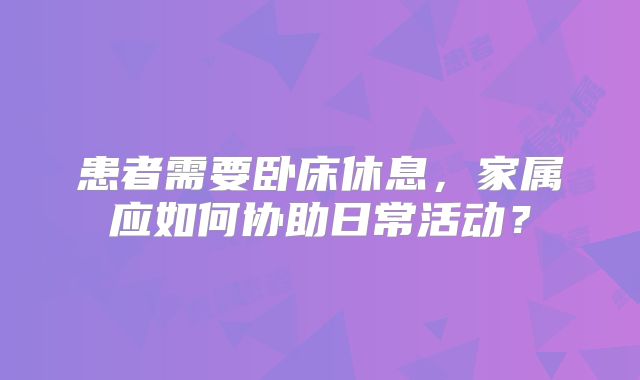 患者需要卧床休息，家属应如何协助日常活动？