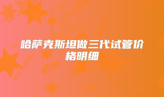 哈萨克斯坦做三代试管价格明细