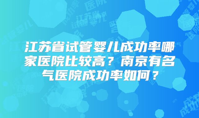 江苏省试管婴儿成功率哪家医院比较高？南京有名气医院成功率如何？