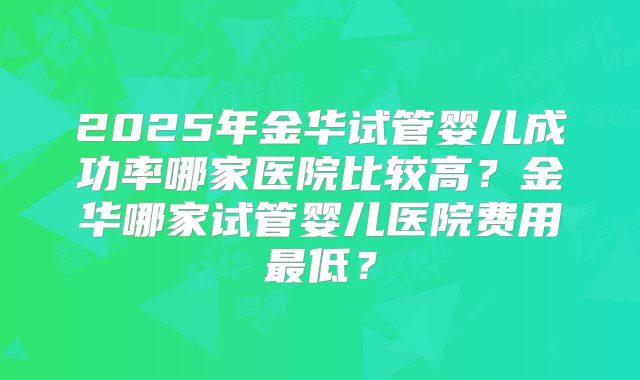 2025年金华试管婴儿成功率哪家医院比较高？金华哪家试管婴儿医院费用最低？