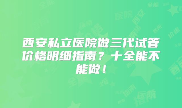 西安私立医院做三代试管价格明细指南？十全能不能做！