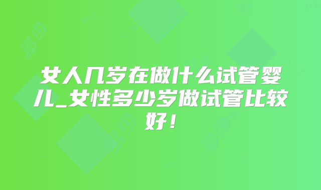 女人几岁在做什么试管婴儿_女性多少岁做试管比较好！