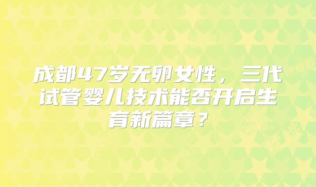 成都47岁无卵女性，三代试管婴儿技术能否开启生育新篇章？