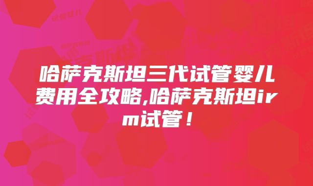 哈萨克斯坦三代试管婴儿费用全攻略,哈萨克斯坦irm试管！