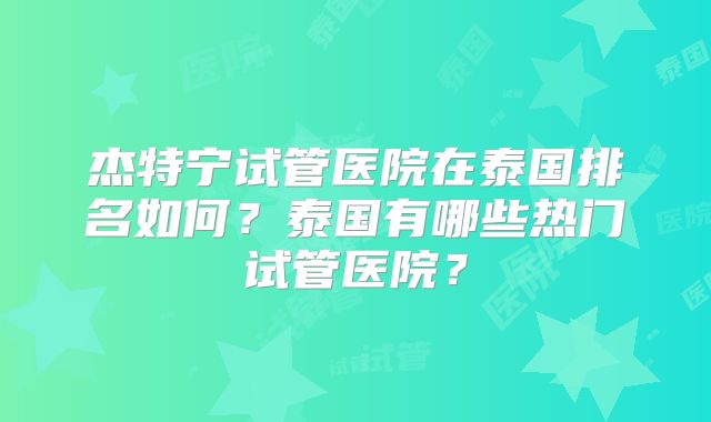 杰特宁试管医院在泰国排名如何？泰国有哪些热门试管医院？