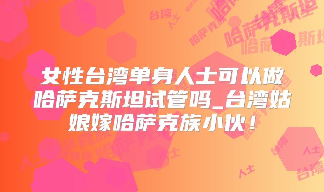 女性台湾单身人士可以做哈萨克斯坦试管吗_台湾姑娘嫁哈萨克族小伙!