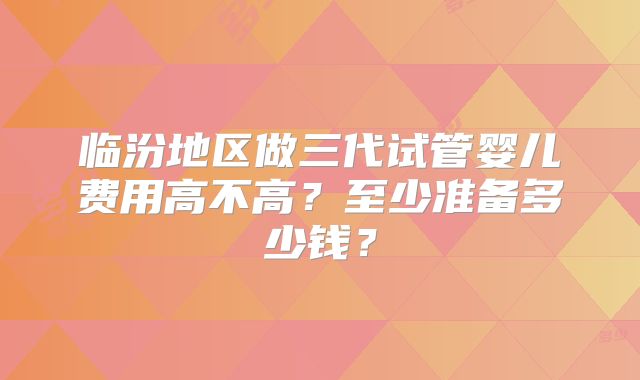 临汾地区做三代试管婴儿费用高不高？至少准备多少钱？