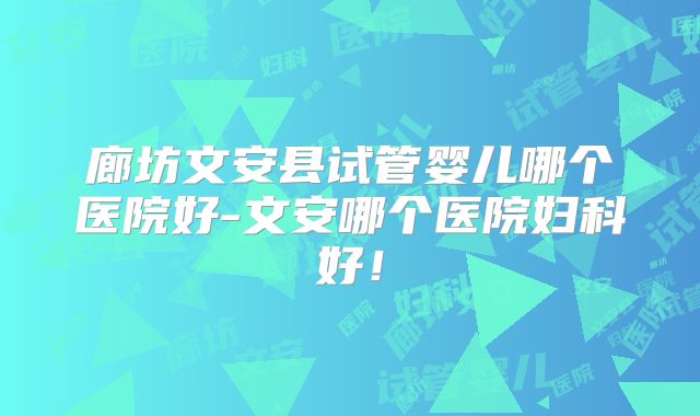 廊坊文安县试管婴儿哪个医院好-文安哪个医院妇科好！