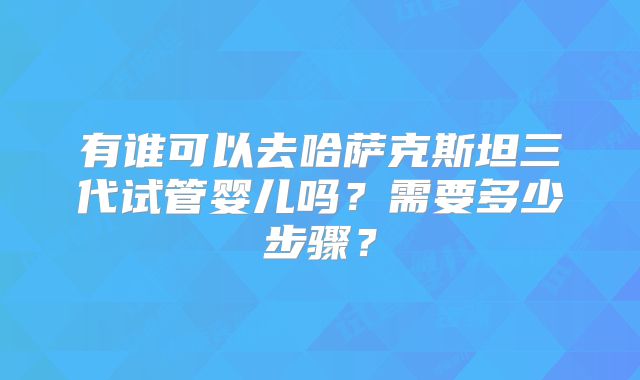 有谁可以去哈萨克斯坦三代试管婴儿吗？需要多少步骤？