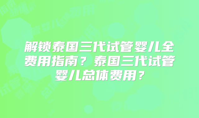 解锁泰国三代试管婴儿全费用指南？泰国三代试管婴儿总体费用？