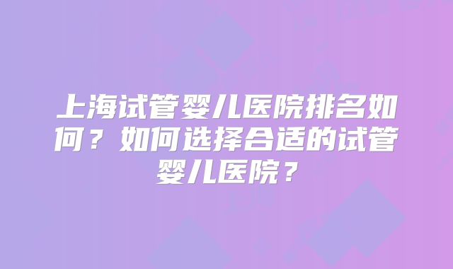 上海试管婴儿医院排名如何？如何选择合适的试管婴儿医院？